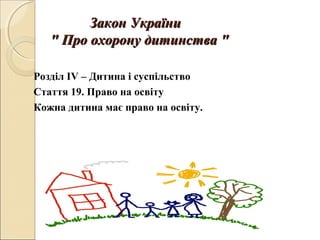 Закон УкраїниЗакон України
"" Про охорону дитинстваПро охорону дитинства ""
Розділ IV – Дитина і суспільство
Стаття 19. Право на освіту
Кожна дитина має право на освіту.
 