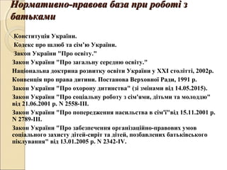 Нормативно-правова база при роботі зНормативно-правова база при роботі з
батькамибатьками
  Конституція України.
Кодекс про шлюб та сім’ю України.
Закон України "Про освіту."
Закон України "Про загальну середню освіту."
Національна доктрина розвитку освіти України у ХХІ столітті, 2002р.
Конвенція про права дитини. Постанова Верховної Ради, 1991 р.
Закон України "Про охорону дитинства" (зі змінами від 14.05.2015).
Закон України "Про соціальну роботу з сім'ями, дітьми та молоддю"
від 21.06.2001 р. N 2558-ІІІ.
Закон України "Про попередження насильства в сім'ї"від 15.11.2001 р.
N 2789-ІІІ.
Закон України "Про забезпечення організаційно-правових умов
соціального захисту дітей-сиріт та дітей, позбавлених батьківського
піклування" від 13.01.2005 р. N 2342-ІV.
 