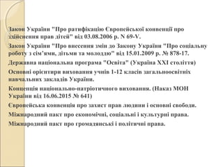 Закон України "Про ратифікацію Європейської конвенції про
здійснення прав дітей" від 03.08.2006 р. N 69-V.
Закон України "Про внесення змін до Закону України "Про соціальну
роботу з сім’ями, дітьми та молоддю" від 15.01.2009 р. № 878-17.
Державна національна програма "Освіта" (Україна ХХІ століття)
Основні орієнтири виховання учнів 1-12 класів загальноосвітніх
навчальних закладів України.
Концепція національно-патріотичного виховання. (Наказ МОН
України від 16.06.2015 № 641)
Європейська конвенція про захист прав людини і основні свободи.
Міжнародний пакт про економічні, соціальні і культурні права.
Міжнародний пакт про громадянські і політичні права.
 