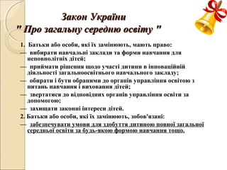 Закон УкраїниЗакон України
"" Про загальну середню освітуПро загальну середню освіту ""
1. Батьки або особи, які їх замінюють, мають право:
— вибирати навчальні заклади та форми навчання для
неповнолітніх дітей;
— приймати рішення щодо участі дитини в інноваційній
діяльності загальноосвітнього навчального закладу;
— обирати і бути обраними до органів управління освітою з
питань навчання і виховання дітей;
— звертатися до відповідних органів управління освіти за
допомогою;
— захищати законні інтереси дітей.
2. Батьки або особи, які їх замінюють, зобов'язані:
— забезпечувати умови для здобуття дитиною повної загальної
середньої освіти за будь-якою формою навчання тощо.
 