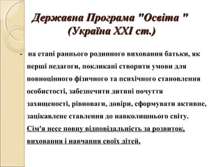 Державна Програма "Освіта "Державна Програма "Освіта "
(Україна ХХІ ст.)(Україна ХХІ ст.)
- на етапі раннього родинного виховання батьки, як
перші педагоги, покликані створити умови для
повноцінного фізичного та психічного становлення
особистості, забезпечити дитині почуття
захищеності, рівноваги, довіри, сформувати активне,
зацікавлене ставлення до навколишнього світу.
Сім'я несе повну відповідальність за розвиток,
виховання і навчання своїх дітей.
 