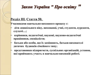 Закон України " Про освітуЗакон України " Про освіту ""
Розділ III. Стаття 50.
Учасниками навчально-виховного процесу є:
− діти дошкільного віку, вихованці, учні, студенти, курсанти,
слухачі…;
− керівники, педагогічні, наукові, науково-педагогічні
працівники, спеціалісти;
− батьки або особи, що їх замінюють, батьки-вихователі
дитячих будинків сімейного типу;
− представники підприємств, суспільних організацій, установ,
які приймають участь в навчально-виховній роботі.
 