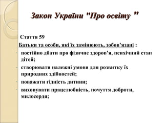 Закон України "Про освітуЗакон України "Про освіту ""
Стаття 59
Батьки та особи, які їх замінюють, зобов’язані :
- постійно дбати про фізичне здоров’я, психічний стан
дітей;
- створювати належні умови для розвитку їх
природних здібностей;
- поважати гідність дитини;
- виховувати працелюбність, почуття доброти,
милосердя;
 