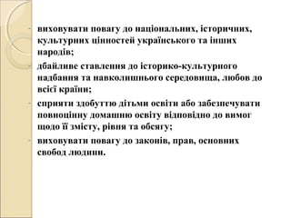 - виховувати повагу до національних, історичних,
культурних цінностей українського та інших
народів;
- дбайливе ставлення до історико-культурного
надбання та навколишнього середовища, любов до
всієї країни;
- сприяти здобуттю дітьми освіти або забезпечувати
повноцінну домашню освіту відповідно до вимог
щодо її змісту, рівня та обсягу;
- виховувати повагу до законів, прав, основних
свобод людини.
 