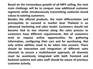 Based on the tremendous growth of all MPV selling, the next 
main challenge will be to conquer new additional customer 
segments while simultaneously transmitting authentic brand 
values to existing customers. 
Besides the offered products, the main differentiator and 
prerequisite to succeed in market beat Thailand is an 
advanced marketing and sales model. Customers should not 
become tied to one channel along the sales process as 
customers have different requirements. Not all customers 
tend to request online opportunities for gathering 
information, configuring their cars and for purchasing. Not 
only online abilities need to be taken into account. There 
should be interaction and integration of different sales 
channels to ensure a multichannel approach, all channels 
must be seamlessly integrated with both frontend and 
backend systems and sales staff should be aware of previous 
customer activity. 
 