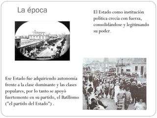La época El Estado como institución
política crecía con fuerza,
consolidándose y legitimando
su poder.
Ese Estado fue adquiriendo autonomía
frente a la clase dominante y las clases
populares, por lo tanto se apoyó
fuertemente en su partido, el Batllismo
("el partido del Estado") .
 