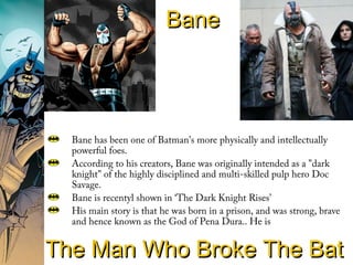 BaneBane
Bane has been one of Batman's more physically and intellectually
powerful foes.
According to his creators, Bane was originally intended as a "dark
knight" of the highly disciplined and multi-skilled pulp hero Doc
Savage.
Bane is recentyl shown in ‘The Dark Knight Rises’
His main story is that he was born in a prison, and was strong, brave
and hence known as the God of Pena Dura.. He is
The Man Who Broke The BatThe Man Who Broke The Bat
 