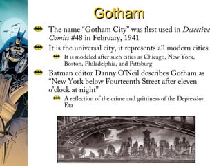 GothamGotham
The name “Gotham City” was first used in Detective
Comics #48 in February, 1941
It is the universal city, it represents all modern cities
It is modeled after such cities as Chicago, New York,
Boston, Philadelphia, and Pittsburg
Batman editor Danny O’Neil describes Gotham as
“New York below Fourteenth Street after eleven
o’clock at night”
A reflection of the crime and grittiness of the Depression
Era
 