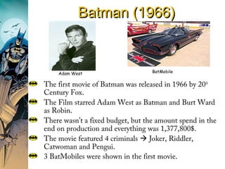Batman (1966)Batman (1966)
The first movie of Batman was released in 1966 by 20th
Century Fox.
The Film starred Adam West as Batman and Burt Ward
as Robin.
There wasn’t a fixed budget, but the amount spend in the
end on production and everything was 1,377,800$.
The movie featured 4 criminals  Joker, Riddler,
Catwoman and Pengui.
3 BatMobiles were shown in the first movie.
Adam West BatMobile
 
