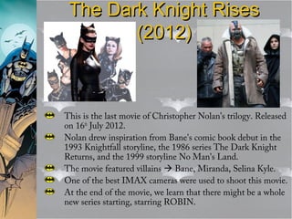 The Dark Knight RisesThe Dark Knight Rises
(2012)(2012)
This is the last movie of Christopher Nolan’s trilogy. Released
on 16th
July 2012.
Nolan drew inspiration from Bane's comic book debut in the
1993 Knightfall storyline, the 1986 series The Dark Knight
Returns, and the 1999 storyline No Man's Land.
The movie featured villains  Bane, Miranda, Selina Kyle.
One of the best IMAX cameras were used to shoot this movie.
At the end of the movie, we learn that there might be a whole
new series starting, starring ROBIN.
 