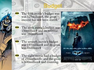 Budget
The fifth movie’s budget was
was 125million$, the gross
income has not been stated.
The sixth movie’s budget was
150million$ and its revenue
was 380million$
The seventh movie’s budget
was 185million$ and its gross
was 1billlion+$
The eight movie had a budget
of 250million$+ and the gross
is 600million$ and counting.
 