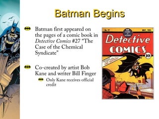 Batman BeginsBatman Begins
Batman first appeared on
the pages of a comic book in
Detective Comics #27 “The
Case of the Chemical
Syndicate”
Co-created by artist Bob
Kane and writer Bill Finger
Only Kane receives official
credit
 