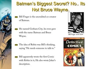 Bill Finger is the uncredited co-creator
of Batman.
He named Gotham City, he even gave
with the name Batman and Bruce
Wayne.
The idea of Robin was Bill’s thinking,
saying “He needs someone to talk to.”
Bill apparently wrote the first Comic
with Robin in it, He also wrote Joker’s
description.
Bill Finger 1914-1974
Batman’s Biggest Secret? No.. ItsBatman’s Biggest Secret? No.. Its
Not Bruce WayneNot Bruce Wayne..
 
