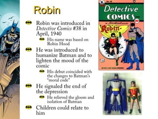 RobinRobin
Robin was introduced in
Detective Comics #38 in
April, 1940
His name was based on
Robin Hood
He was introduced to
humanize Batman and to
lighten the mood of the
comic
His debut coincided with
the changes to Batman’s
“moral code”
He signaled the end of
the depression
He relieved the gloom and
isolation of Batman
Children could relate to
him
 