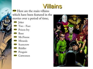 VillainsVillains
Here are the main villains
which have been featured in the
movies over a period of time;
Joker
Two - Face
Poison Ivy
Bane
Mr.Freeze
Miranda
Scarecrow
Riddler
Penguin
Catwomen
 