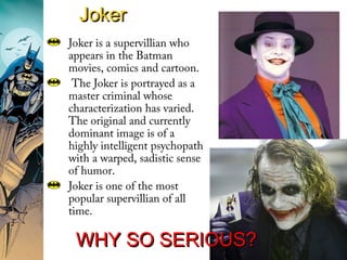 JokerJoker
Joker is a supervillian who
appears in the Batman
movies, comics and cartoon.
The Joker is portrayed as a
master criminal whose
characterization has varied.
The original and currently
dominant image is of a
highly intelligent psychopath
with a warped, sadistic sense
of humor.
Joker is one of the most
popular supervillian of all
time.
WHY SO SERIOUS?WHY SO SERIOUS?
 