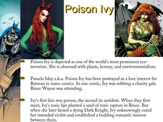 Poison IvyPoison Ivy
Poison Ivy is depicted as one of the world's most prominent eco-
terrorists. She is obsessed with plants, botany, and environmentalism.
Pamela Isley a.k.a. Poison Ivy has been portrayed as a love interest for
Batman in some comics. In one comic, Ivy was robbing a charity gala
Bruce Wayne was attending.
Ivy's first kiss was poison, the second its antidote. When they first
meet, Ivy's toxic lips planted a seed of toxic rapture in Bruce. But
when she later kissed a dying Dark Knight, Ivy unknowingly cured
her intended victim and established a budding romantic tension
between them.
 