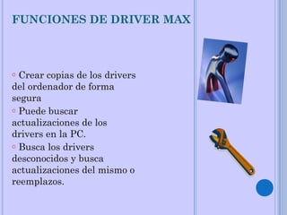 FUNCIONES DE DRIVER MAX
o Crear copias de los drivers
del ordenador de forma
segura
o Puede buscar
actualizaciones de los
drivers en la PC.
o Busca los drivers
desconocidos y busca
actualizaciones del mismo o
reemplazos.
 