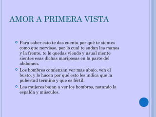 AMOR A PRIMERA VISTA
 Para saber esto te das cuenta por qué te sientes
como que nervioso, por lo cual te sudan las manos
y la frente, te le quedas viendo y usual mente
sientes esas dichas mariposas en la parte del
abdomen.
 Los hombres comienzan ver mas abajo, ven el
busto, y lo hacen por qué esto les indica que la
pubertad termino y que es fértil.
 Las mujeres bajan a ver los hombros, notando la
espalda y músculos.
 