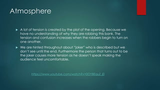 Atmosphere
A lot of tension is created by the plot of the opening. Because we
have no understanding of why they are robbing this bank. The
tension and confusion increases when the robbers begin to turn on
one another.
We are hinted throughout about “joker” who is described but we
don’t see until the end. Furthermore the person that turns out to be
the joker causes more tension as he doesn’t speak making the
audience feel uncomfortable.
https://www.youtube.com/watch?v=0OYBEquZ_j0