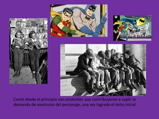 Contó desde el principio con asistentes que contribuyeron a suplir la
demanda de aventuras del personaje, una vez logrado el éxito inicial
 