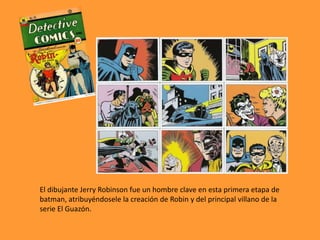 El dibujante Jerry Robinson fue un hombre clave en esta primera etapa de
batman, atribuyéndosele la creación de Robin y del principal villano de la
serie El Guazón.
 