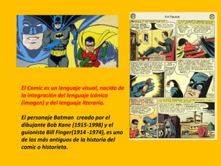 El Comic es un lenguaje visual, nacido de
la integración del lenguaje icónico
(imagen) y del lenguaje literario.
El personaje Batman creado por el
dibujante Bob Kane (1915-1998) y el
guionista Bill Finger(1914 -1974), es uno
de los más antiguos de la historia del
comic o historieta.
 