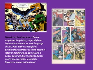 Cuando en la historieta, o Comic
surgieron los globos, se produjo un
importante avance en este lenguaje
visual. Pues dichas superficies
permitieron expresar el texto desde el
interior del dibujo, lo que ayudó a
poder dotar de direccionalidad a los
contenidos verbales y también
favorecer la narración visual
 