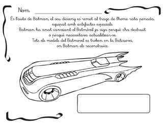 NomNom
És l'auto de Batman, el seu disseny es remet al trage de l'home rata penada,
equipat amb artefactes especials.
Batman ha anat canviant el Batmóvil ja siga perquè s'ha destruït
o perquè necessitava actualitzar-se.
Tots els models del Batmovil es troben en la Batcueva,
on Batman els reconstruïx.
És l'auto de Batman, el seu disseny es remet al trage de l'home rata penada,
equipat amb artefactes especials.
Batman ha anat canviant el Batmóvil ja siga perquè s'ha destruït
o perquè necessitava actualitzar-se.
Tots els models del Batmovil es troben en la Batcueva,
on Batman els reconstruïx.
 