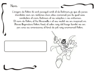L'origen de Robin té cert paregut amb el de Batman, ja que els pares
d'ambdós van ser víctimes d'un atac criminal, per la qual cosa
combaten el crim. Batman el va adoptar i va entrenar.
El nom de Robin, el Xic Meravella i el seu vestit va ser inspirat en
l'heroi llegendari Robin Hood, el color roig del trage també va ser
per una au americana, el tord de pit roig anomenat Robin.
L'origen de Robin té cert paregut amb el de Batman, ja que els pares
d'ambdós van ser víctimes d'un atac criminal, per la qual cosa
combaten el crim. Batman el va adoptar i va entrenar.
El nom de Robin, el Xic Meravella i el seu vestit va ser inspirat en
l'heroi llegendari Robin Hood, el color roig del trage també va ser
per una au americana, el tord de pit roig anomenat Robin.
NomNom
 