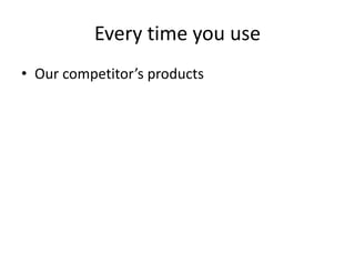 Every time you use
• Our competitor’s products

 
