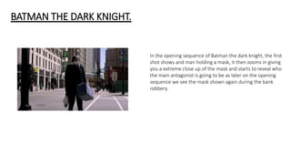 BATMAN THE DARK KNIGHT.
In the opening sequence of Batman the dark knight, the first
shot shows and man holding a mask, it then zooms in giving
you a extreme close up of the mask and starts to reveal who
the main antagonist is going to be as later on the opening
sequence we see the mask shown again during the bank
robbery.
 