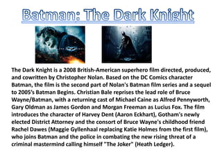 The Dark Knight is a 2008 British-American superhero film directed, produced,
and cowritten by Christopher Nolan. Based on the DC Comics character
Batman, the film is the second part of Nolan's Batman film series and a sequel
to 2005’s Batman Begins. Christian Bale reprises the lead role of Bruce
Wayne/Batman, with a returning cast of Michael Caine as Alfred Pennyworth,
Gary Oldman as James Gordon and Morgan Freeman as Lucius Fox. The film
introduces the character of Harvey Dent (Aaron Eckhart), Gotham's newly
elected District Attorney and the consort of Bruce Wayne's childhood friend
Rachel Dawes (Maggie Gyllenhaal replacing Katie Holmes from the first film),
who joins Batman and the police in combating the new rising threat of a
criminal mastermind calling himself "The Joker" (Heath Ledger).

 