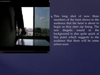  This long shot of now three
members of the heist shows to the
audience that the heist is about to
begin as they start zip lining. The
non diegetic sound in the
background is also quite quick at
this point which suggests to the
audience that there will be some
action soon.
 