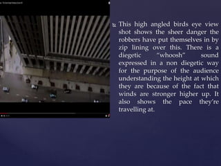  This high angled birds eye view
shot shows the sheer danger the
robbers have put themselves in by
zip lining over this. There is a
diegetic “whoosh” sound
expressed in a non diegetic way
for the purpose of the audience
understanding the height at which
they are because of the fact that
winds are stronger higher up. It
also shows the pace they’re
travelling at.
 