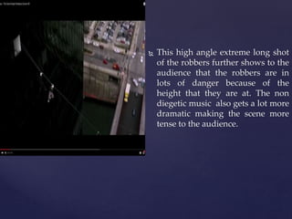  This high angle extreme long shot
of the robbers further shows to the
audience that the robbers are in
lots of danger because of the
height that they are at. The non
diegetic music also gets a lot more
dramatic making the scene more
tense to the audience.
 
