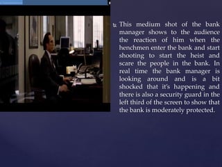  This medium shot of the bank
manager shows to the audience
the reaction of him when the
henchmen enter the bank and start
shooting to start the heist and
scare the people in the bank. In
real time the bank manager is
looking around and is a bit
shocked that it’s happening and
there is also a security guard in the
left third of the screen to show that
the bank is moderately protected.
 
