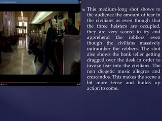  This medium-long shot shows to
the audience the amount of fear in
the civilians as even though that
the three heisters are occupied,
they are very scared to try and
apprehend the robbers even
though the civilians massively
outnumber the robbers. The shot
also shows the bank teller getting
dragged over the desk in order to
invoke fear into the civilians. The
non diegetic music allegros and
crescendos. This makes the scene a
bit more tense and builds up
action to come.
 