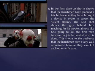  In the first close-up shot it shows
that the henchmen have planned a
fair bit because they have brought
a device in order to cancel the
“silent alarm”. The next shot
shows the guy behind him
reaching for his pocket almost like
he’s going to kill the first man
because the job he needed to do is
done. This shows to the audience
that the henchmen aren’t very well
acquainted because they can kill
each other with ease.
 