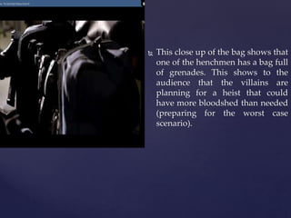  This close up of the bag shows that
one of the henchmen has a bag full
of grenades. This shows to the
audience that the villains are
planning for a heist that could
have more bloodshed than needed
(preparing for the worst case
scenario).
 