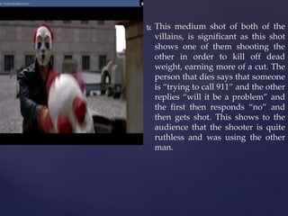  This medium shot of both of the
villains, is significant as this shot
shows one of them shooting the
other in order to kill off dead
weight, earning more of a cut. The
person that dies says that someone
is “trying to call 911” and the other
replies “will it be a problem” and
the first then responds “no” and
then gets shot. This shows to the
audience that the shooter is quite
ruthless and was using the other
man.
 