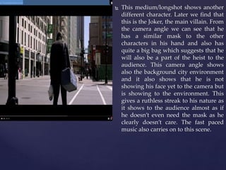  This medium/longshot shows another
different character. Later we find that
this is the Joker, the main villain. From
the camera angle we can see that he
has a similar mask to the other
characters in his hand and also has
quite a big bag which suggests that he
will also be a part of the heist to the
audience. This camera angle shows
also the background city environment
and it also shows that he is not
showing his face yet to the camera but
is showing to the environment. This
gives a ruthless streak to his nature as
it shows to the audience almost as if
he doesn’t even need the mask as he
clearly doesn’t care. The fast paced
music also carries on to this scene.
 