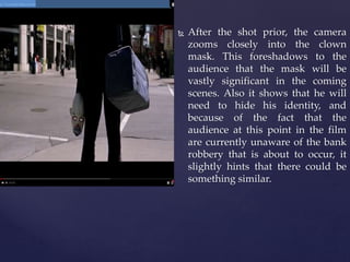  After the shot prior, the camera
zooms closely into the clown
mask. This foreshadows to the
audience that the mask will be
vastly significant in the coming
scenes. Also it shows that he will
need to hide his identity, and
because of the fact that the
audience at this point in the film
are currently unaware of the bank
robbery that is about to occur, it
slightly hints that there could be
something similar.
 