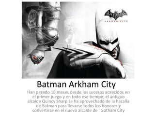 Batman Arkham City
Han pasado 18 meses desde los sucesos acaecidos en
   el primer juego y en todo ese tiempo, el antiguo
alcaide Quincy Sharp se ha aprovechado de la hazaña
     de Batman para llevarse todos los honores y
   convertirse en el nuevo alcalde de "Gotham City
 