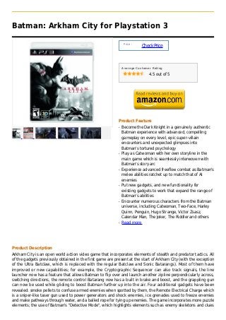 Batman: Arkham City for Playstation 3

                                                                Price :
                                                                          Check Price



                                                               Average Customer Rating

                                                                              4.5 out of 5




                                                           Product Feature
                                                           q   Become the Dark Knight in a genuinely authentic
                                                               Batman experience with advanced, compelling
                                                               gameplay on every level, epic super-villain
                                                               encounters and unexpected glimpses into
                                                               Batman's tortured psychology
                                                           q   Play as Catwoman with her own storyline in the
                                                               main game which is seamlessly interwoven with
                                                               Batman's story arc
                                                           q   Experience advanced freeflow combat as Batman's
                                                               melee abilities ratchet up to match that of AI
                                                               enemies
                                                           q   Put new gadgets, and new functionality for
                                                               existing gadgets to work that expand the range of
                                                               Batman's abilities
                                                           q   Encounter numerous characters from the Batman
                                                               universe, including Catwoman, Two-Face, Harley
                                                               Quinn, Penguin, Hugo Strange, Victor Zsasz,
                                                               Calendar Man, The Joker, The Riddler and others
                                                           q   Read more




Product Description
Arkham City is an open world action video game that incorporates elements of stealth and predator tactics. All
of the gadgets previously obtained in the first game are present at the start of Arkham City (with the exception
of the Ultra Batclaw, which is replaced with the regular Batclaw and Sonic Batarangs). Most of them have
improved or new capabilities; for example, the Cryptographic Sequencer can also track signals, the line
launcher now has a feature that allows Batman to flip over and launch another zipline perpendicularly across,
switching directions, the remote control Batarang now has a built in brake and boost, and the grappling gun
can now be used while gliding to boost Batman further up into the air. Four additional gadgets have been
revealed: smoke pellets to confuse armed enemies when spotted by them, the Remote Electrical Charge which
is a sniper-like taser gun used to power generators and shock enemies, ice grenades used to freeze enemies
and make pathways through water, and a balled rope for tying up enemies. The game incorporates more puzzle
elements; the use of Batman's "Detective Mode", which highlights elements such as enemy skeletons and clues
 