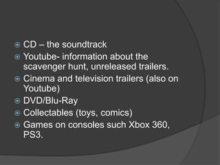  CD – the soundtrack
 Youtube- information about the
scavenger hunt, unreleased trailers.
 Cinema and television trailers (also on
Youtube)
 DVD/Blu-Ray
 Collectables (toys, comics)
 Games on consoles such Xbox 360,
PS3.
 