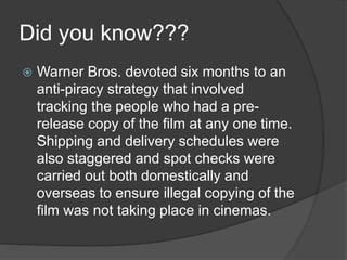 Did you know???
 Warner Bros. devoted six months to an
anti-piracy strategy that involved
tracking the people who had a pre-
release copy of the film at any one time.
Shipping and delivery schedules were
also staggered and spot checks were
carried out both domestically and
overseas to ensure illegal copying of the
film was not taking place in cinemas.
 
