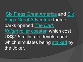 Six Flags Great America and Six
Flags Great Adventure theme
parks opened The Dark
Knight roller coaster, which cost
US$7.5 million to develop and
which simulates being stalked by
the Joker.
 