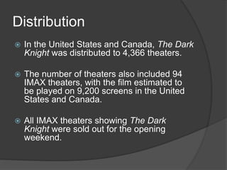 Distribution
 In the United States and Canada, The Dark
Knight was distributed to 4,366 theaters.
 The number of theaters also included 94
IMAX theaters, with the film estimated to
be played on 9,200 screens in the United
States and Canada.
 All IMAX theaters showing The Dark
Knight were sold out for the opening
weekend.
 
