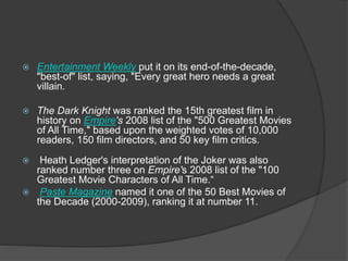  Entertainment Weekly put it on its end-of-the-decade,
"best-of" list, saying, "Every great hero needs a great
villain.
 The Dark Knight was ranked the 15th greatest film in
history on Empire's 2008 list of the "500 Greatest Movies
of All Time," based upon the weighted votes of 10,000
readers, 150 film directors, and 50 key film critics.
 Heath Ledger's interpretation of the Joker was also
ranked number three on Empire's 2008 list of the "100
Greatest Movie Characters of All Time.“
 Paste Magazine named it one of the 50 Best Movies of
the Decade (2000-2009), ranking it at number 11.
 